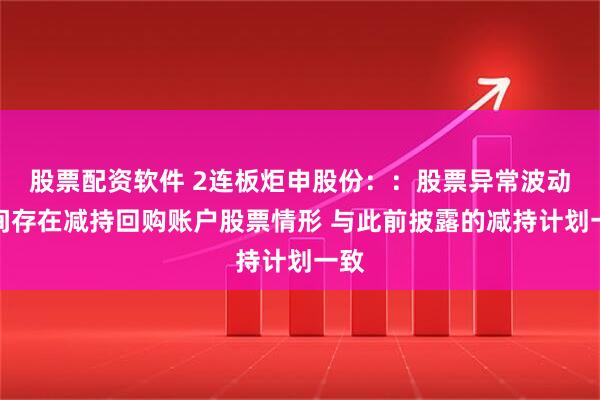 股票配资软件 2连板炬申股份：：股票异常波动期间存在减持回购账户股票情形 与此前披露的减持计划一致