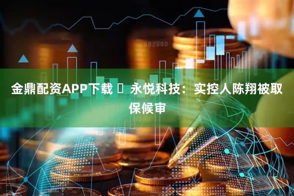 金鼎配资APP下载 ​永悦科技：实控人陈翔被取保候审