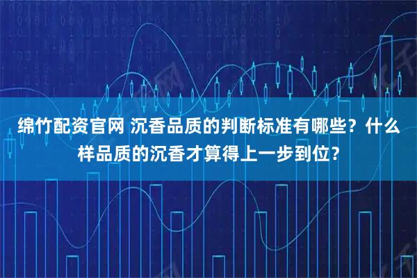 绵竹配资官网 沉香品质的判断标准有哪些？什么样品质的沉香才算得上一步到位？