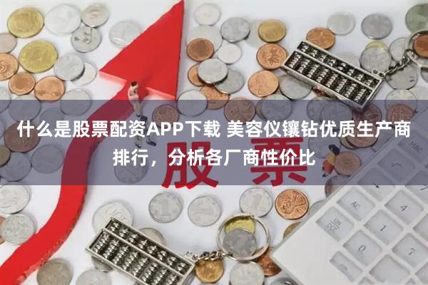 什么是股票配资APP下载 美容仪镶钻优质生产商排行，分析各厂商性价比