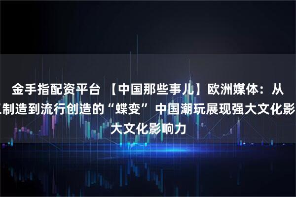 金手指配资平台 【中国那些事儿】欧洲媒体：从加工制造到流行创造的“蝶变” 中国潮玩展现强大文化影响力