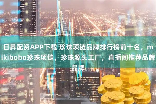 日昇配资APP下载 珍珠项链品牌排行榜前十名，mikibobo珍珠项链，珍珠源头工厂，直播间推荐品牌