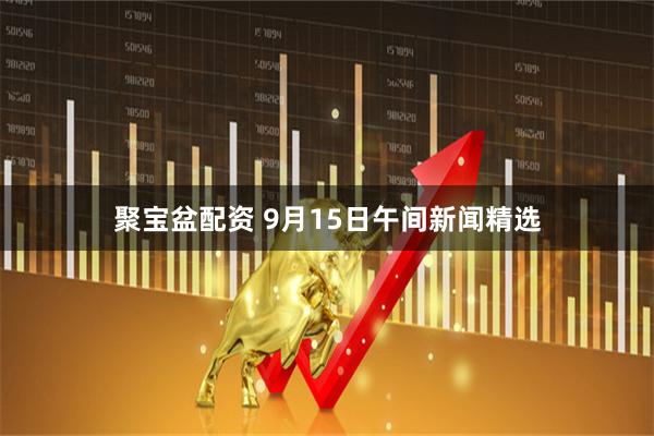 聚宝盆配资 9月15日午间新闻精选