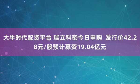 大牛时代配资平台 瑞立科密今日申购  发行价42.28元/股预计募资19.04亿元