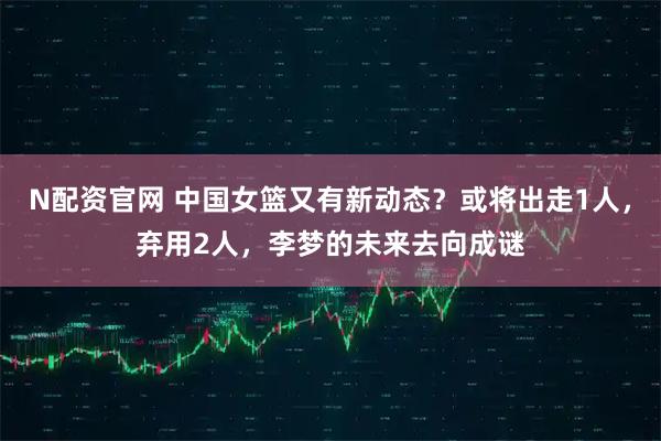 N配资官网 中国女篮又有新动态？或将出走1人，弃用2人，李梦的未来去向成谜