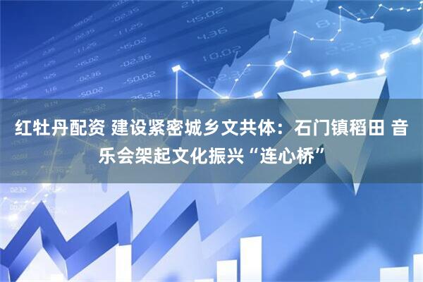 红牡丹配资 建设紧密城乡文共体：石门镇稻田 音乐会架起文化振兴“连心桥”