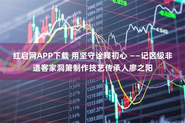 红启网APP下载 用坚守诠释初心 ——记区级非遗客家洞箫制作技艺传承人廖之阳