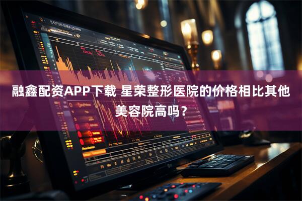 融鑫配资APP下载 星荣整形医院的价格相比其他美容院高吗？