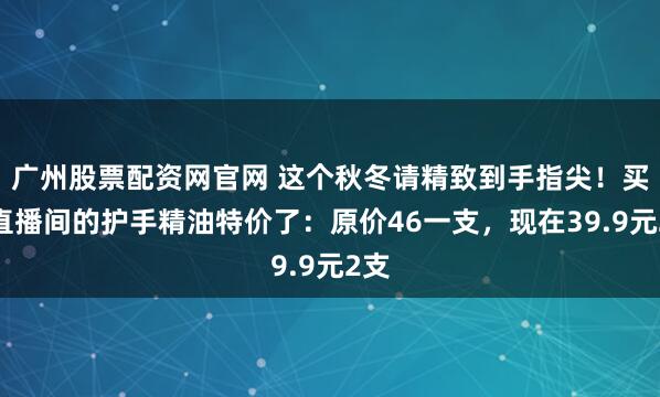 广州股票配资网官网 这个秋冬请精致到手指尖！买爆直播间的护手精油特价了：原价46一支，现在39.9元2支