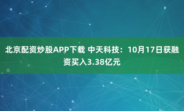 北京配资炒股APP下载 中天科技：10月17日获融资买入3.38亿元