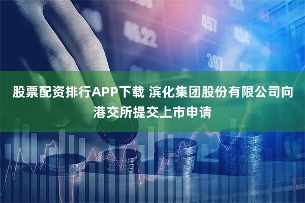 股票配资排行APP下载 滨化集团股份有限公司向港交所提交上市申请