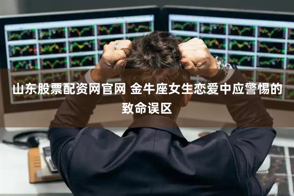 山东股票配资网官网 金牛座女生恋爱中应警惕的致命误区