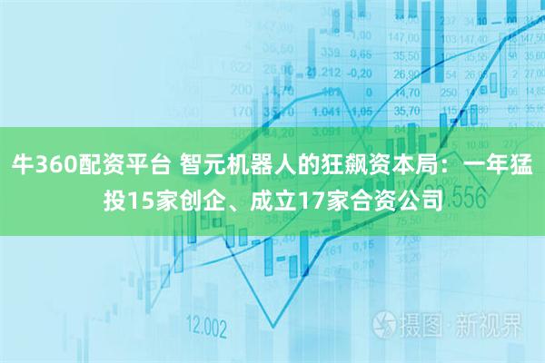 牛360配资平台 智元机器人的狂飙资本局：一年猛投15家创企、成立17家合资公司