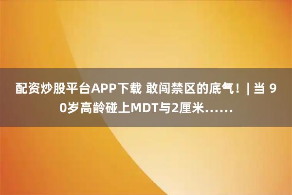 配资炒股平台APP下载 敢闯禁区的底气！| 当 90岁高龄碰上MDT与2厘米……