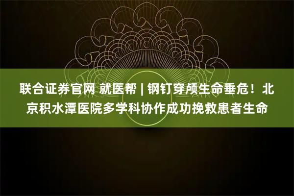 联合证券官网 就医帮 | 钢钉穿颅生命垂危！北京积水潭医院多学科协作成功挽救患者生命