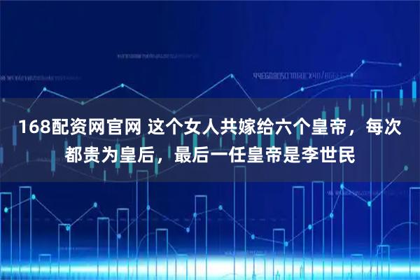 168配资网官网 这个女人共嫁给六个皇帝，每次都贵为皇后，最后一任皇帝是李世民