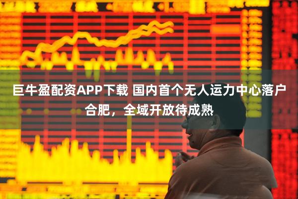 巨牛盈配资APP下载 国内首个无人运力中心落户合肥，全域开放待成熟