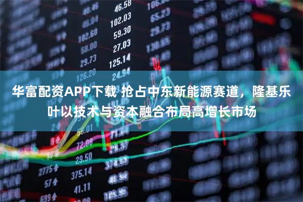 华富配资APP下载 抢占中东新能源赛道，隆基乐叶以技术与资本融合布局高增长市场