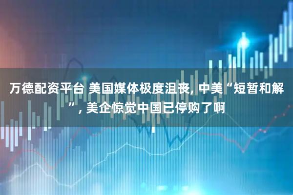 万德配资平台 美国媒体极度沮丧, 中美“短暂和解”, 美企惊觉中国已停购了啊