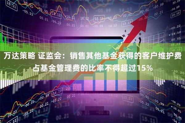 万达策略 证监会：销售其他基金获得的客户维护费占基金管理费的比率不得超过15%
