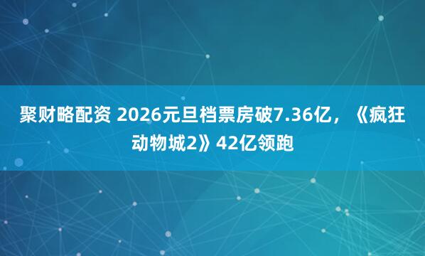 聚财略配资 2026元旦档票房破7.36亿，《疯狂动物城2》42亿领跑