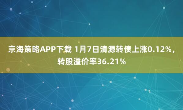 京海策略APP下载 1月7日清源转债上涨0.12%，转股溢价率36.21%