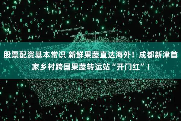 股票配资基本常识 新鲜果蔬直达海外！成都新津首家乡村跨国果蔬转运站“开门红”！