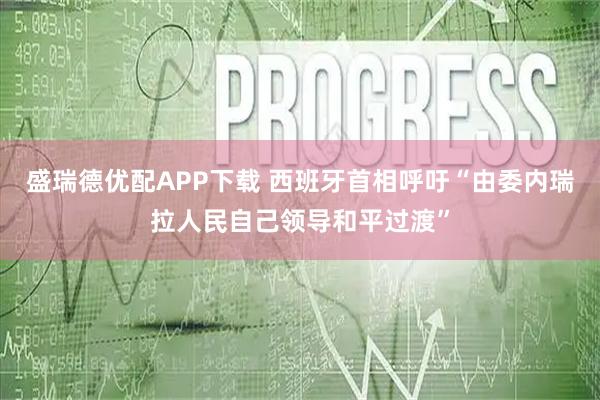 盛瑞德优配APP下载 西班牙首相呼吁“由委内瑞拉人民自己领导和平过渡”