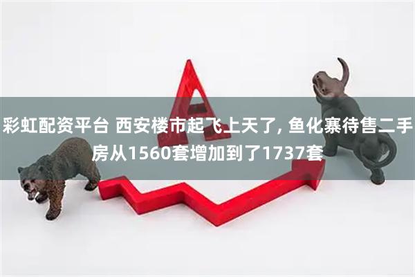 彩虹配资平台 西安楼市起飞上天了, 鱼化寨待售二手房从1560套增加到了1737套