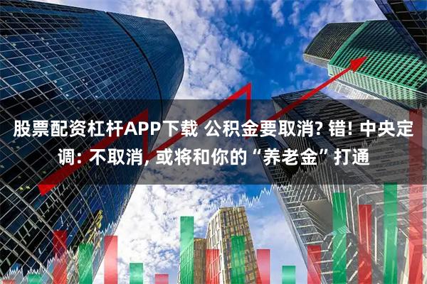 股票配资杠杆APP下载 公积金要取消? 错! 中央定调: 不取消, 或将和你的“养老金”打通