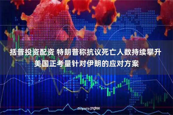 括普投资配资 特朗普称抗议死亡人数持续攀升 美国正考量针对伊朗的应对方案