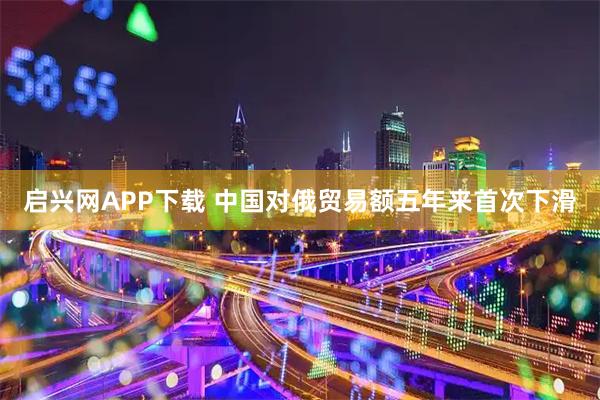 启兴网APP下载 中国对俄贸易额五年来首次下滑