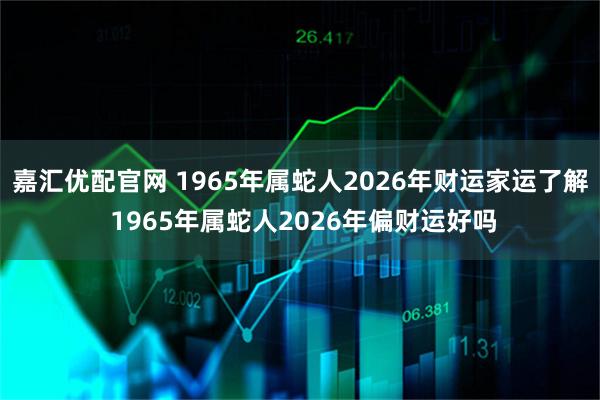 嘉汇优配官网 1965年属蛇人2026年财运家运了解 1965年属蛇人2026年偏财运好吗