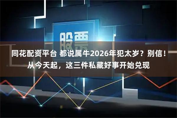 同花配资平台 都说属牛2026年犯太岁？别信！从今天起，这三件私藏好事开始兑现