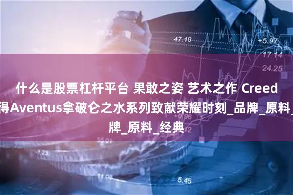什么是股票杠杆平台 果敢之姿 艺术之作 Creed恺芮得Aventus拿破仑之水系列致献荣耀时刻_品牌_原料_经典