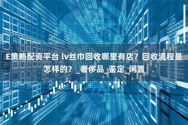 E策略配资平台 lv丝巾回收哪里有店？回收流程是怎样的？_奢侈品_鉴定_闲置