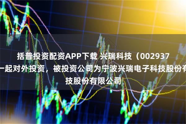 括普投资配资APP下载 兴瑞科技（002937）新增一起对外投资，被投资公司为宁波兴瑞电子科技股份有限公司