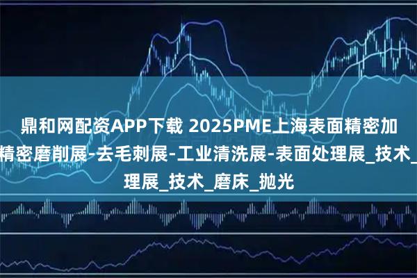 鼎和网配资APP下载 2025PME上海表面精密加工博览会-精密磨削展-去毛刺展-工业清洗展-表面处理展_技术_磨床_抛光