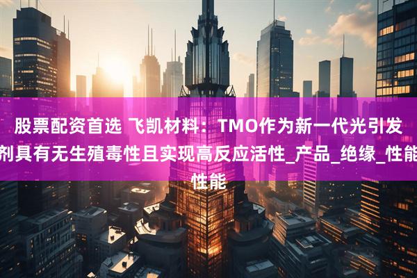 股票配资首选 飞凯材料：TMO作为新一代光引发剂具有无生殖毒性且实现高反应活性_产品_绝缘_性能