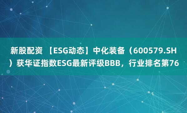 新股配资 【ESG动态】中化装备（600579.SH）获华证指数ESG最新评级BBB，行业排名第76