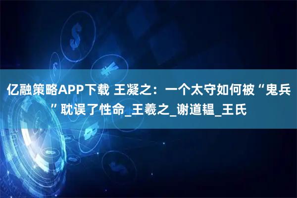 亿融策略APP下载 王凝之：一个太守如何被“鬼兵”耽误了性命_王羲之_谢道韫_王氏