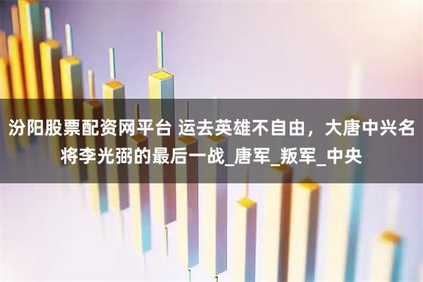 汾阳股票配资网平台 运去英雄不自由，大唐中兴名将李光弼的最后一战_唐军_叛军_中央