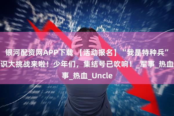 银河配资网APP下载 【活动报名】“我是特种兵” 国防知识大挑战来啦！少年们，集结号已吹响！_军事_热血_Uncle
