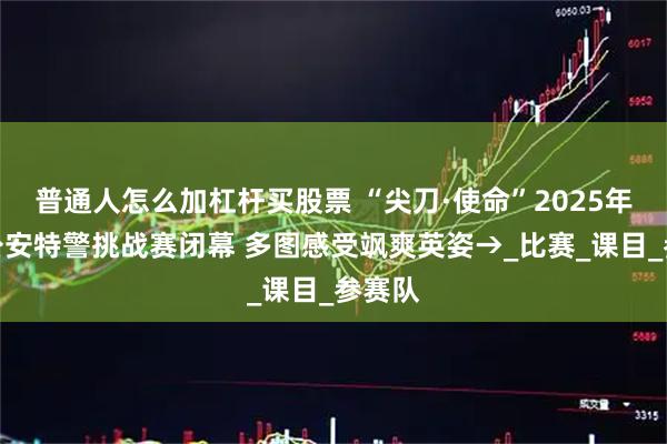 普通人怎么加杠杆买股票 “尖刀·使命”2025年全国公安特警挑战赛闭幕 多图感受飒爽英姿→_比赛_课目_参赛队