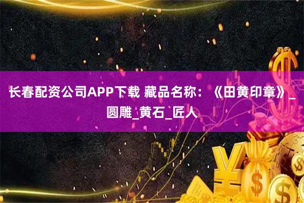 长春配资公司APP下载 藏品名称:《田黄印章》_圆雕_黄石_匠人