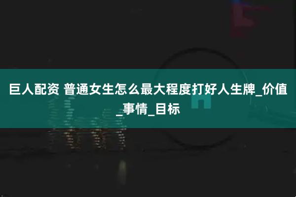 巨人配资 普通女生怎么最大程度打好人生牌_价值_事情_目标