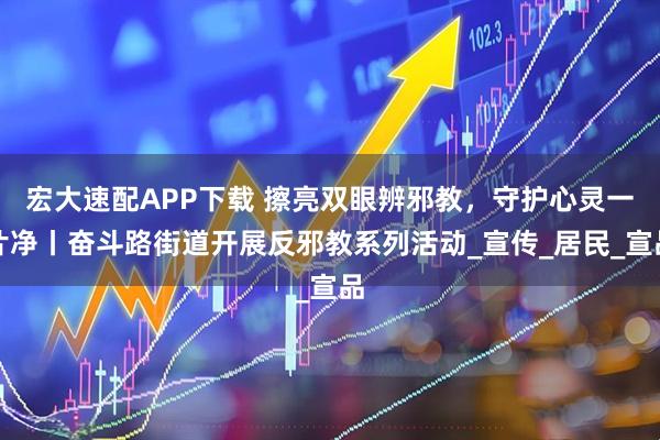 宏大速配APP下载 擦亮双眼辨邪教，守护心灵一片净丨奋斗路街道开展反邪教系列活动_宣传_居民_宣品