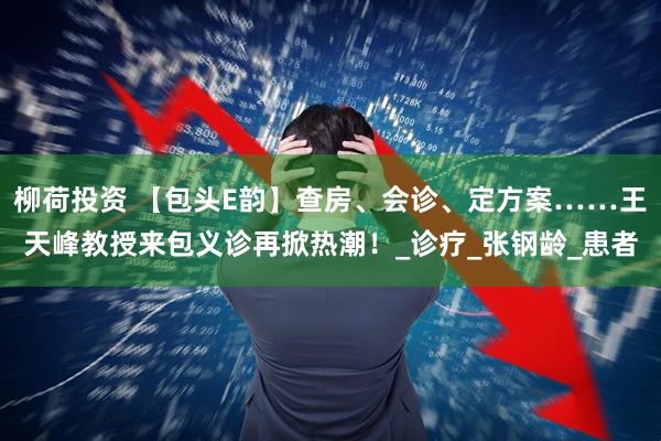 柳荷投资 【包头E韵】查房、会诊、定方案……王天峰教授来包义诊再掀热潮！_诊疗_张钢龄_患者