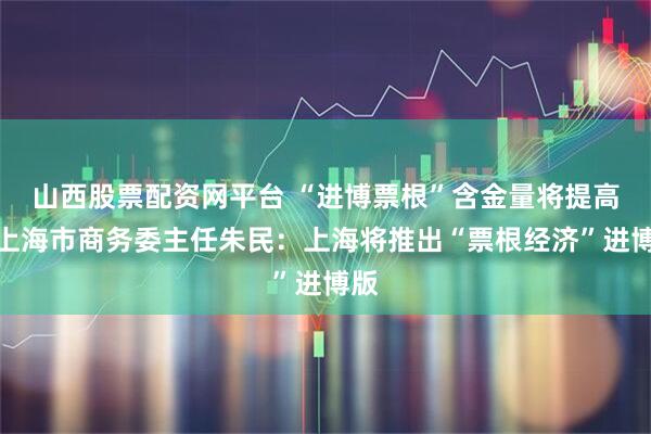山西股票配资网平台 “进博票根”含金量将提高！上海市商务委主任朱民：上海将推出“票根经济”进博版