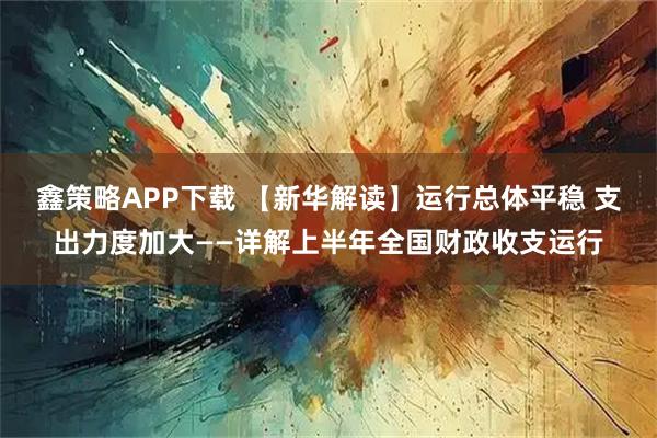 鑫策略APP下载 【新华解读】运行总体平稳 支出力度加大——详解上半年全国财政收支运行